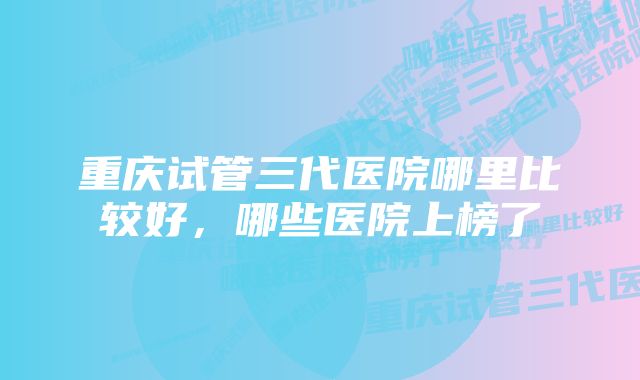 重庆试管三代医院哪里比较好,哪些医院上榜了