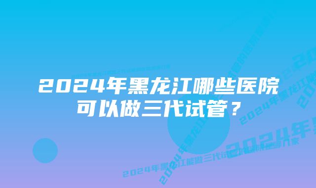 2024年黑龙江哪些医院可以做三代试管?