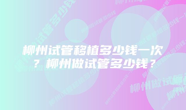 柳州试管移植多少钱一次?柳州做试管多少钱?