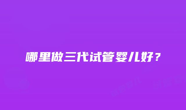 哪里做三代试管婴儿好?