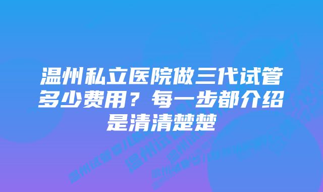 温州私立医院做三代试管多少费用?每一步都介绍是清清楚楚
