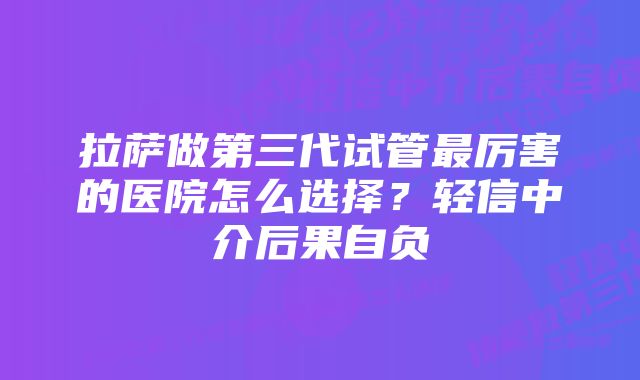 拉萨做第三代试管最厉害的医院怎么选择?轻信中介后果自负