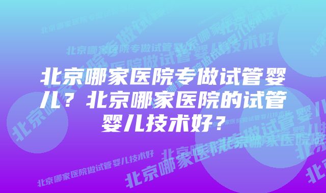 北京哪家医院专做试管婴儿?北京哪家医院的试管婴儿技术好?
