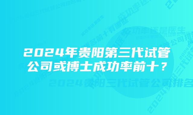2024年贵阳第三代试管公司或博士成功率前十?