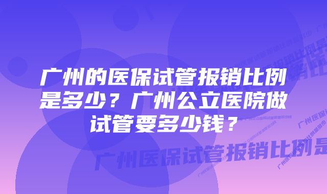 广州的医保试管报销比例是多少?广州公立医院做试管要多少钱?