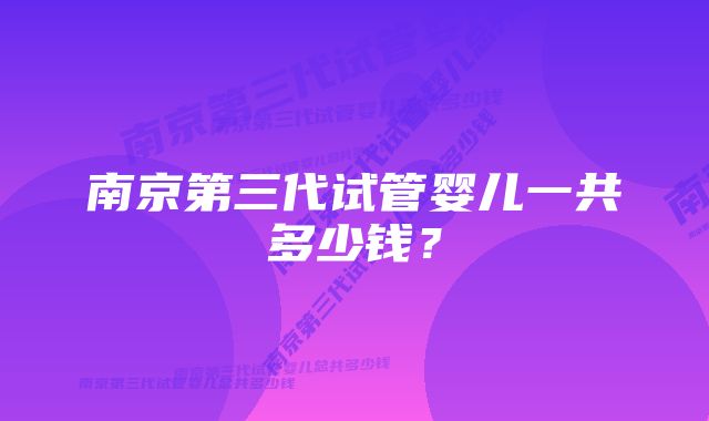 南京第三代试管婴儿一共多少钱?