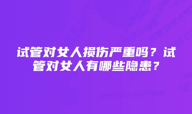 试管对女人损伤严重吗?试管对女人有哪些隐患?