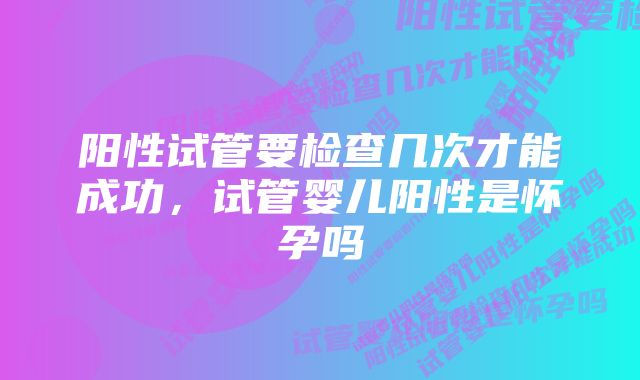 阳性试管要检查几次才能成功,试管婴儿阳性是怀孕吗