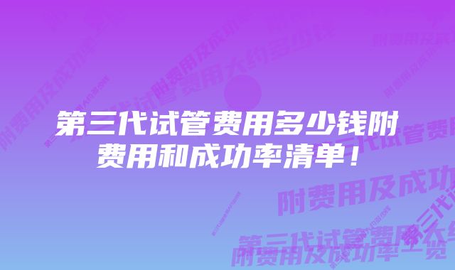 第三代试管费用多少钱附费用和成功率清单!