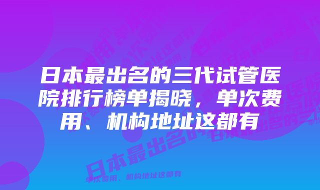 日本最出名的三代试管医院排行榜单揭晓,单次费用、机构地址这都有