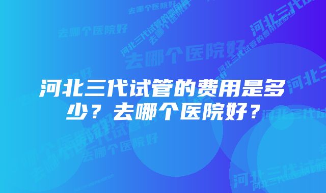 河北三代试管的费用是多少?去哪个医院好?