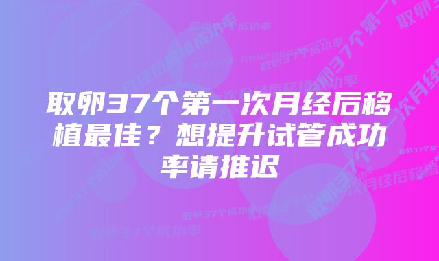 取卵37个第一次月经后移植最佳?想提升试管成功率请推迟