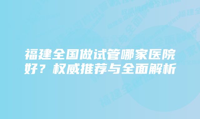 福建全国做试管哪家医院好？权威推荐与全面解析