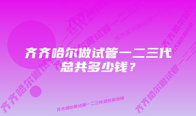 齐齐哈尔做试管一二三代总共多少钱?