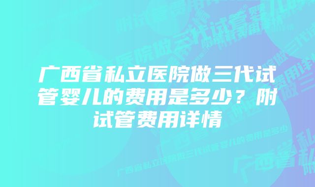 广西省私立医院做三代试管婴儿的费用是多少?附试管费用详情