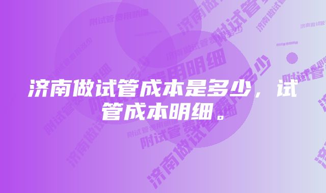 济南做试管成本是多少,试管成本明细。