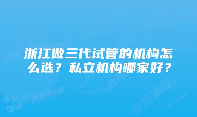浙江做三代试管的机构怎么选?私立机构哪家好?