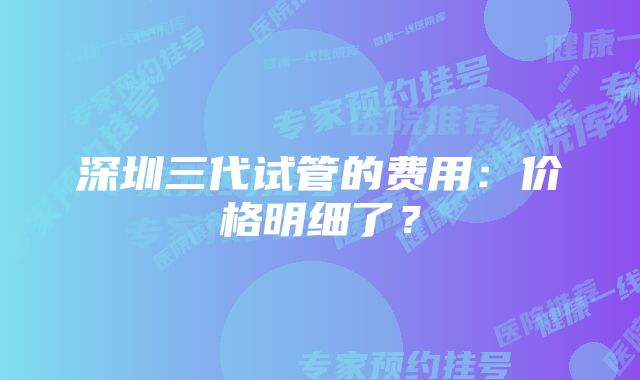 深圳三代试管的费用:价格明细了?