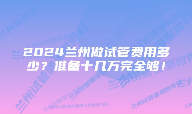 2024兰州做试管费用多少?准备十几万完全够!