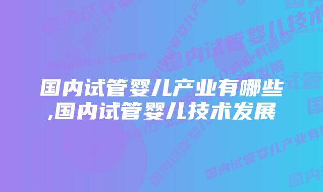 国内试管婴儿产业有哪些,国内试管婴儿技术发展