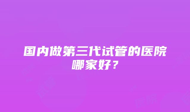 国内做第三代试管的医院哪家好?
