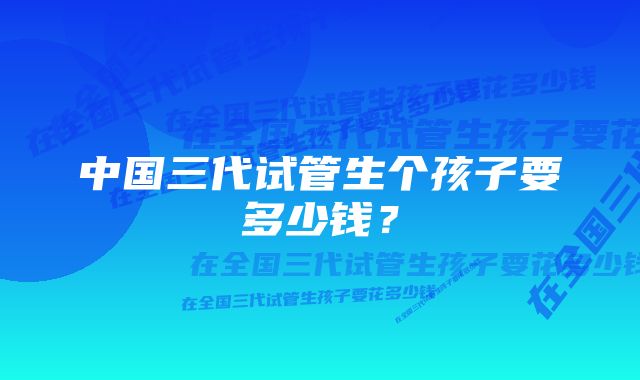 中国三代试管生个孩子要多少钱?