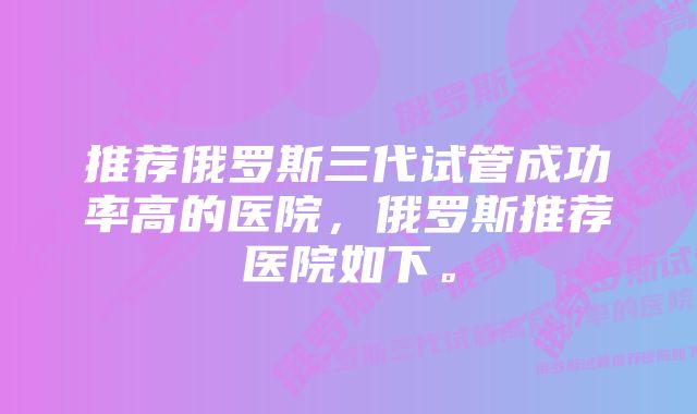 推荐俄罗斯三代试管成功率高的医院，俄罗斯推荐医院如下。