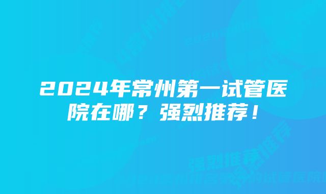 2024年常州第一试管医院在哪?强烈推荐!