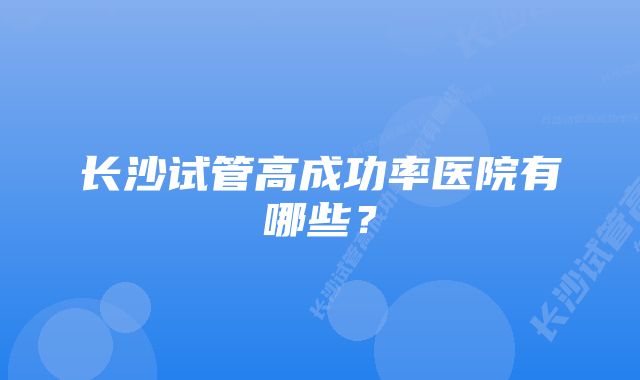长沙试管高成功率医院有哪些?