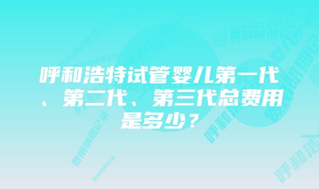 呼和浩特试管婴儿第一代、第二代、第三代总费用是多少?