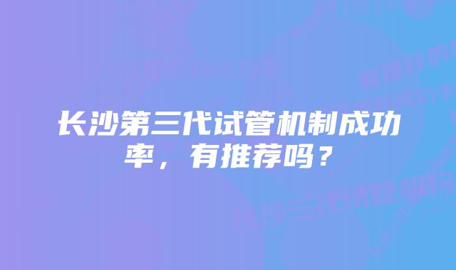 长沙第三代试管机制成功率,有推荐吗?