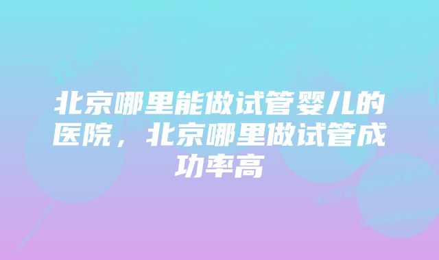 北京哪里能做试管婴儿的医院,北京哪里做试管成功率高