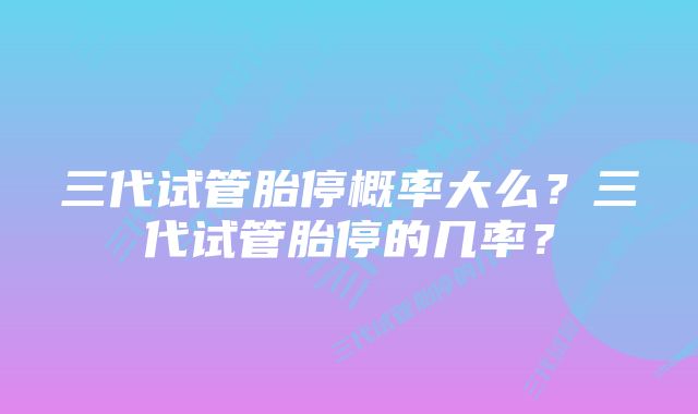 三代试管胎停概率大么?三代试管胎停的几率?