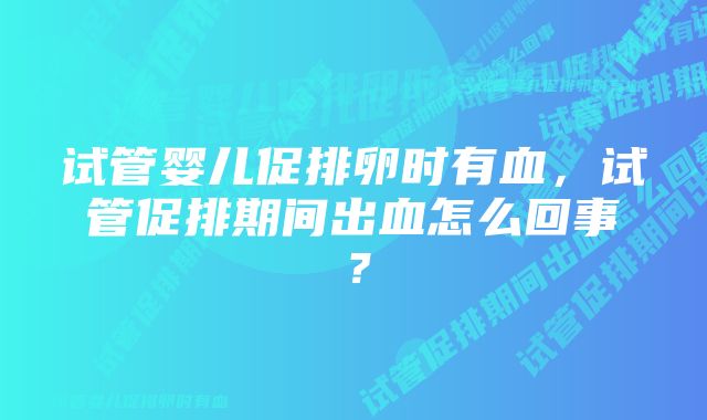 试管婴儿促排卵时有血,试管促排期间出血怎么回事?
