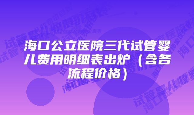 海口公立医院三代试管婴儿费用明细表出炉(含各流程价格)