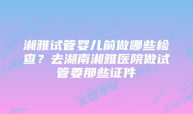 湘雅试管婴儿前做哪些检查?去湖南湘雅医院做试管要那些证件