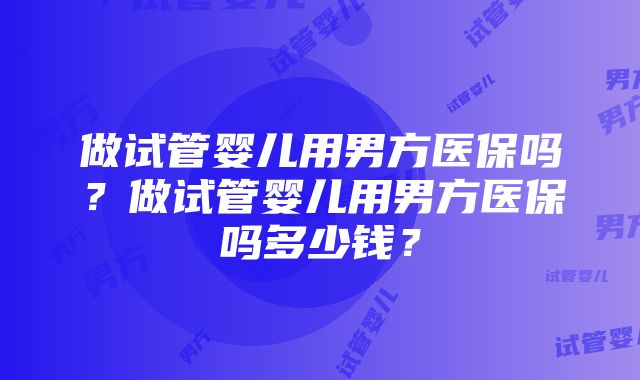 做试管婴儿用男方医保吗？做试管婴儿用男方医保吗多少钱？