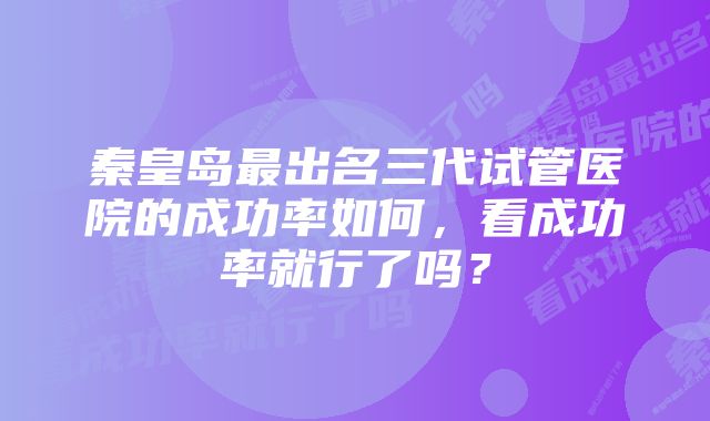 秦皇岛最出名三代试管医院的成功率如何,看成功率就行了吗?