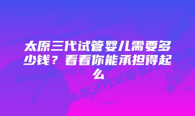 太原三代试管婴儿需要多少钱?看看你能承担得起么