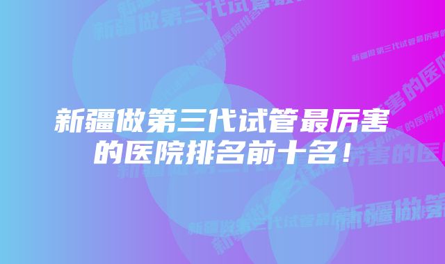 新疆做第三代试管最厉害的医院排名前十名!