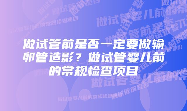 做试管前是否一定要做输卵管造影?做试管婴儿前的常规检查项目
