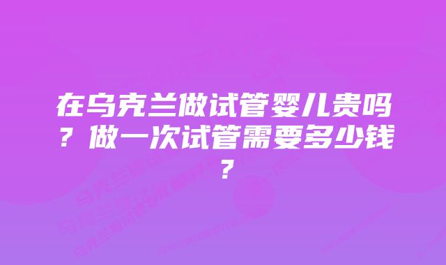 在乌克兰做试管婴儿贵吗?做一次试管需要多少钱?