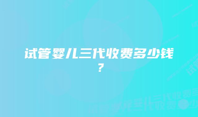 试管婴儿三代收费多少钱?