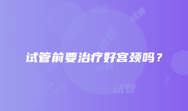 试管前要治疗好宫颈吗?