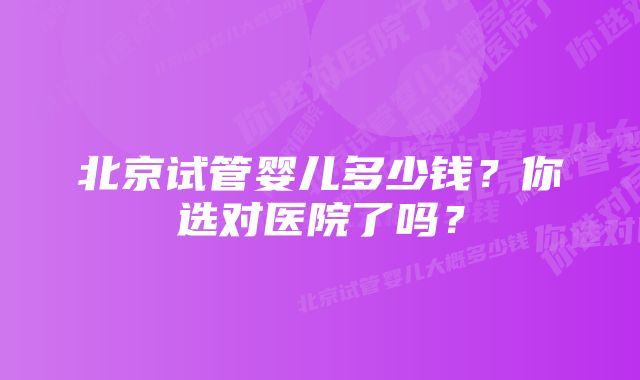 北京试管婴儿多少钱?你选对医院了吗?