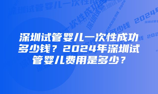 深圳试管婴儿一次性成功多少钱?2024年深圳试管婴儿费用是多少?