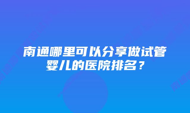 南通哪里可以分享做试管婴儿的医院排名?