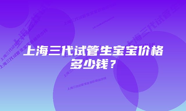 上海三代试管生宝宝价格多少钱?