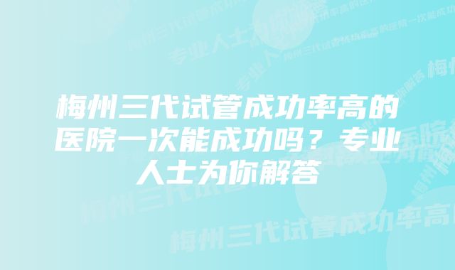 梅州三代试管成功率高的医院一次能成功吗?专业人士为你解答