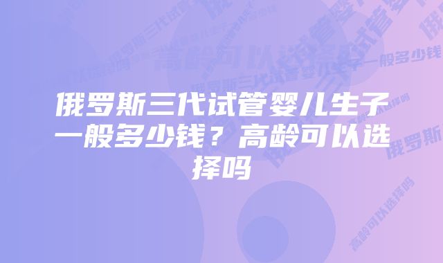 俄罗斯三代试管婴儿生子一般多少钱?高龄可以选择吗
